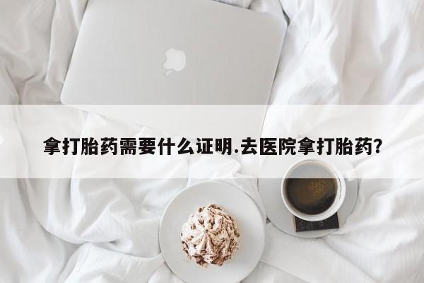 购买打胎药的联系方式，拿打胎药需要什么证明.去医院拿打胎药？