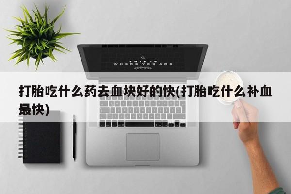 购买打胎药的联系方式，打胎吃什么药去血块好的快(打胎吃什么补血最快)
