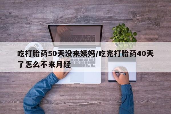 购买打胎药的联系方式，吃打胎药50天没来姨妈/吃完打胎药40天了怎么不来月经