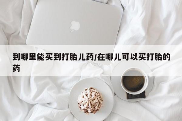 购买打胎药的联系方式，到哪里能买到打胎儿药/在哪儿可以买打胎的药