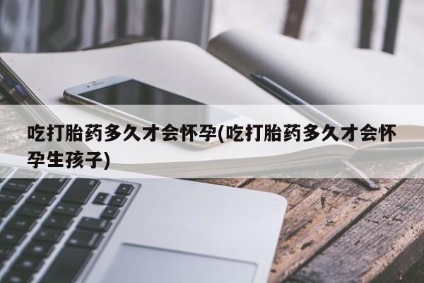 购买打胎药的联系方式，吃打胎药多久才会怀孕(吃打胎药多久才会怀孕生孩子)
