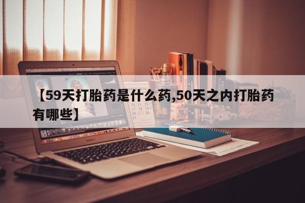 购买打胎药的联系方式，【59天打胎药是什么药,50天之内打胎药有哪些】