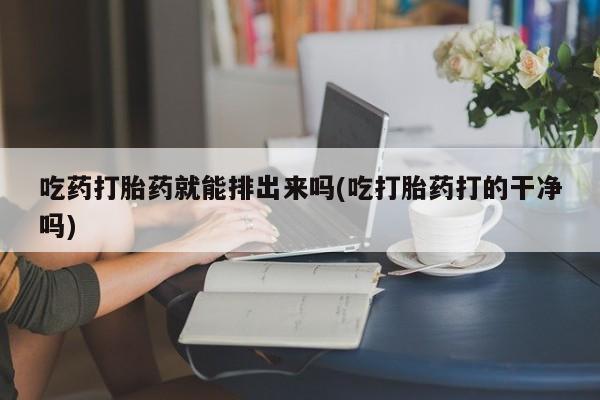 购买打胎药的联系方式，吃药打胎药就能排出来吗(吃打胎药打的干净吗)