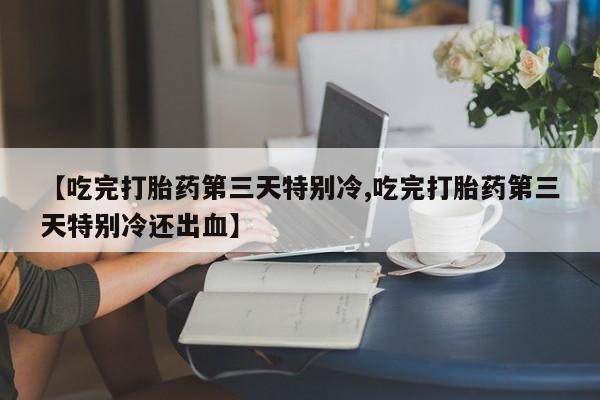 购买打胎药的联系方式，【吃完打胎药第三天特别冷,吃完打胎药第三天特别冷还出血】
