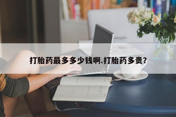 购买打胎药的联系方式，打胎药最多多少钱啊.打胎药多贵？