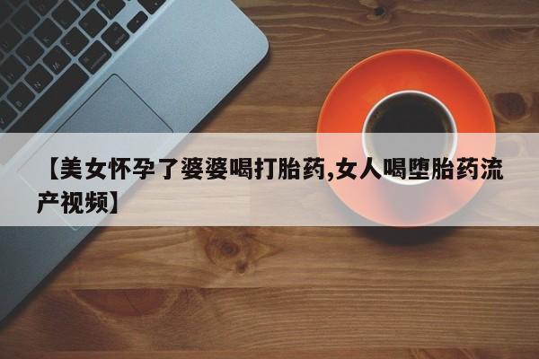 购买打胎药的联系方式，【美女怀孕了婆婆喝打胎药,女人喝堕胎药流产视频】