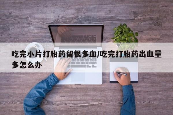 购买打胎药的联系方式，吃完小片打胎药留很多血/吃完打胎药出血量多怎么办