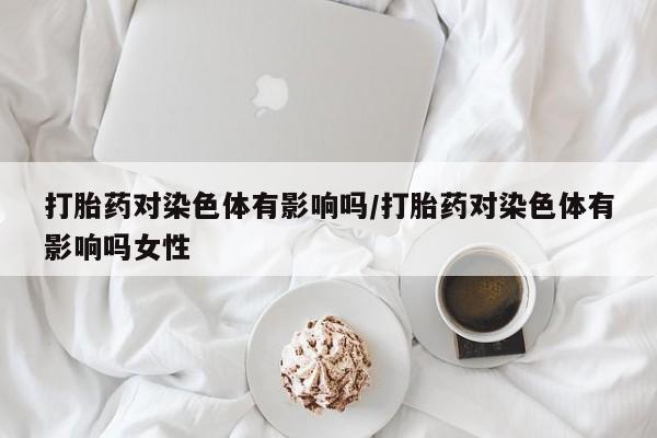 购买打胎药的联系方式，打胎药对染色体有影响吗/打胎药对染色体有影响吗女性