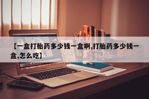 购买打胎药的联系方式，【一盒打胎药多少钱一盒啊,打胎药多少钱一盒,怎么吃】