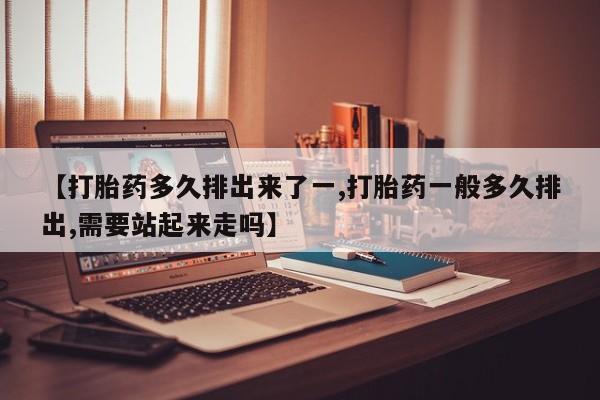 购买打胎药的联系方式，【打胎药多久排出来了一,打胎药一般多久排出,需要站起来走吗】
