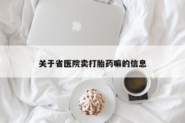 购买打胎药的联系方式，关于省医院卖打胎药嘛的信息