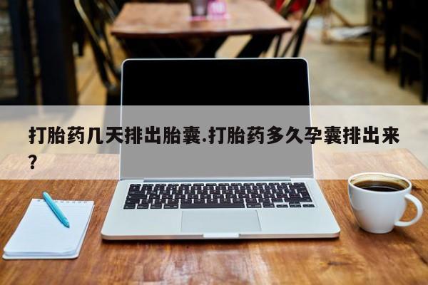 购买打胎药的联系方式，打胎药几天排出胎囊.打胎药多久孕囊排出来？