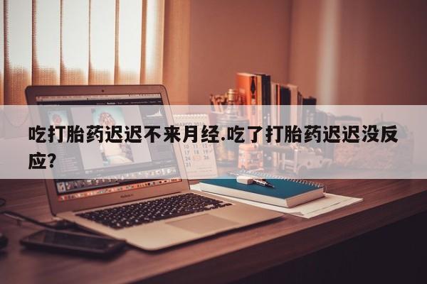 购买打胎药的联系方式，吃打胎药迟迟不来月经.吃了打胎药迟迟没反应？