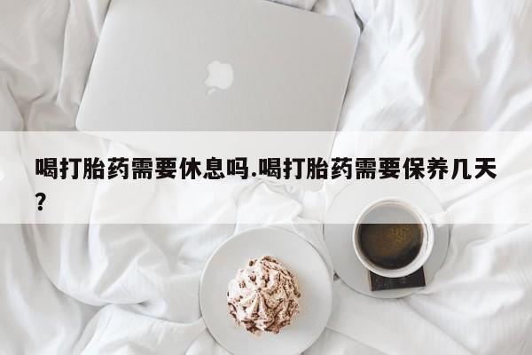 购买打胎药的联系方式，喝打胎药需要休息吗.喝打胎药需要保养几天？