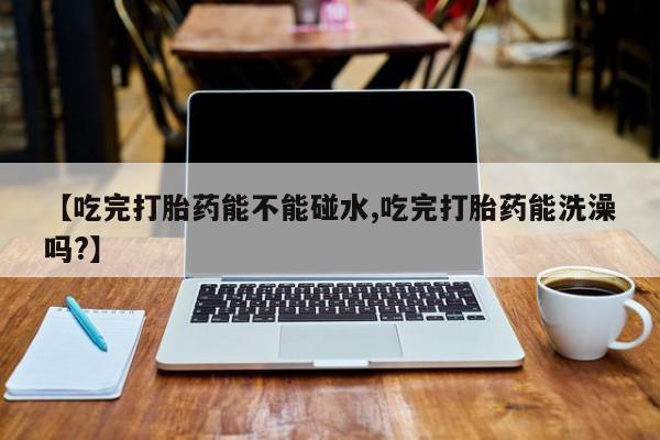 购买打胎药的联系方式，【吃完打胎药能不能碰水,吃完打胎药能洗澡吗?】