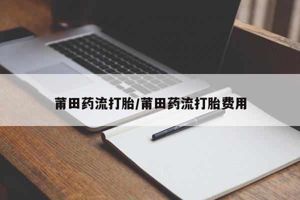 购买打胎药的联系方式，莆田药流打胎/莆田药流打胎费用
