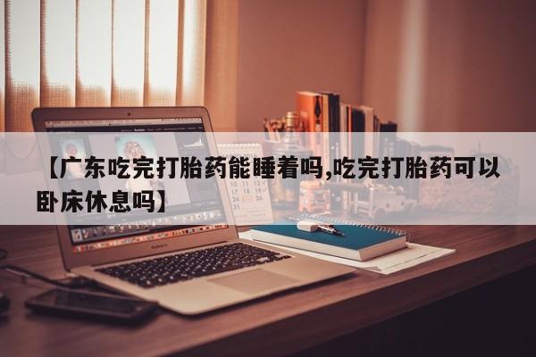 购买打胎药的联系方式，【广东吃完打胎药能睡着吗,吃完打胎药可以卧床休息吗】