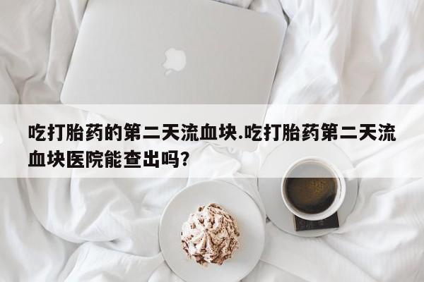 购买打胎药的联系方式，吃打胎药的第二天流血块.吃打胎药第二天流血块医院能查出吗？