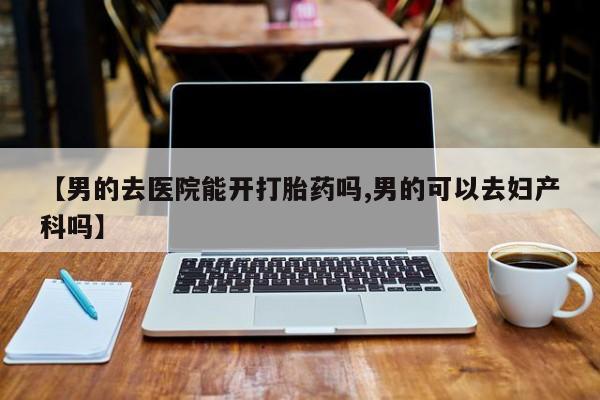 购买打胎药的联系方式，【男的去医院能开打胎药吗,男的可以去妇产科吗】