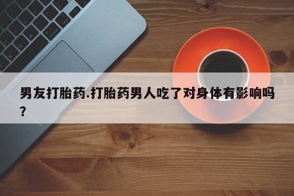 购买打胎药的联系方式，男友打胎药.打胎药男人吃了对身体有影响吗？