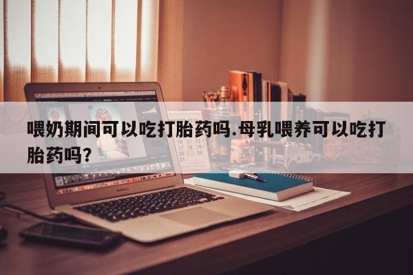购买打胎药的联系方式，喂奶期间可以吃打胎药吗.母乳喂养可以吃打胎药吗？