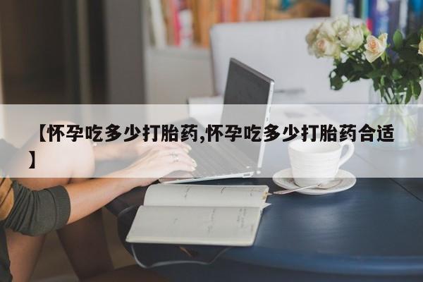 购买打胎药的联系方式，【怀孕吃多少打胎药,怀孕吃多少打胎药合适】