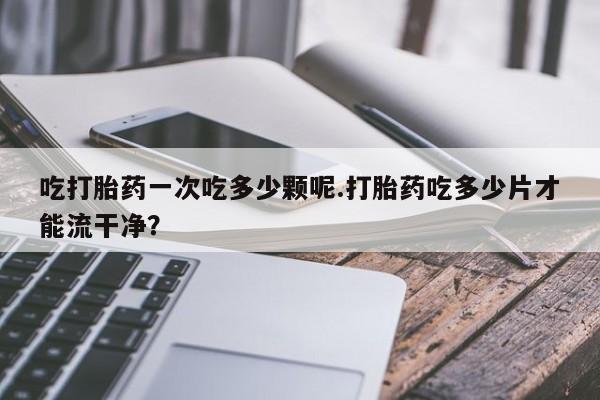 购买打胎药的联系方式，吃打胎药一次吃多少颗呢.打胎药吃多少片才能流干净？