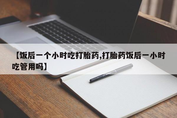 购买打胎药的联系方式，【饭后一个小时吃打胎药,打胎药饭后一小时吃管用吗】