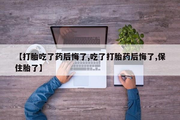 购买打胎药的联系方式，【打胎吃了药后悔了,吃了打胎药后悔了,保住胎了】