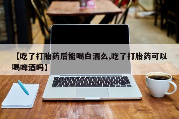 购买打胎药的联系方式，【吃了打胎药后能喝白酒么,吃了打胎药可以喝啤酒吗】