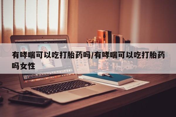 购买打胎药的联系方式，有哮喘可以吃打胎药吗/有哮喘可以吃打胎药吗女性