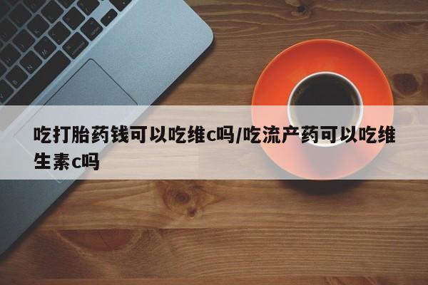 购买打胎药的联系方式，吃打胎药钱可以吃维c吗/吃流产药可以吃维生素c吗