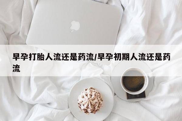 购买打胎药的联系方式，早孕打胎人流还是药流/早孕初期人流还是药流