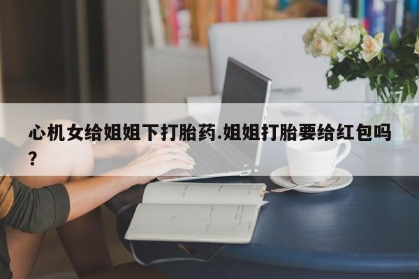 购买打胎药的联系方式，心机女给姐姐下打胎药.姐姐打胎要给红包吗？