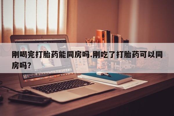 购买打胎药的联系方式，刚喝完打胎药能同房吗.刚吃了打胎药可以同房吗？