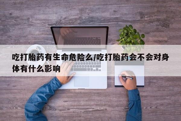 购买打胎药的联系方式，吃打胎药有生命危险么/吃打胎药会不会对身体有什么影响