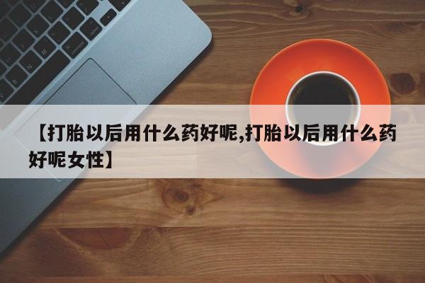 购买打胎药的联系方式，【打胎以后用什么药好呢,打胎以后用什么药好呢女性】
