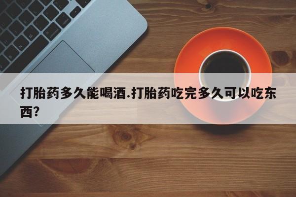 购买打胎药的联系方式，打胎药多久能喝酒.打胎药吃完多久可以吃东西？