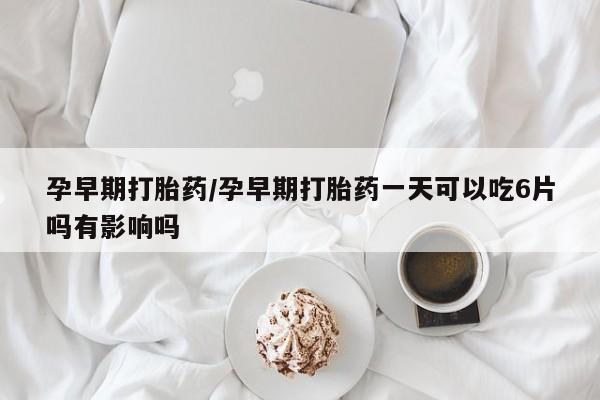 购买打胎药的联系方式，孕早期打胎药/孕早期打胎药一天可以吃6片吗有影响吗