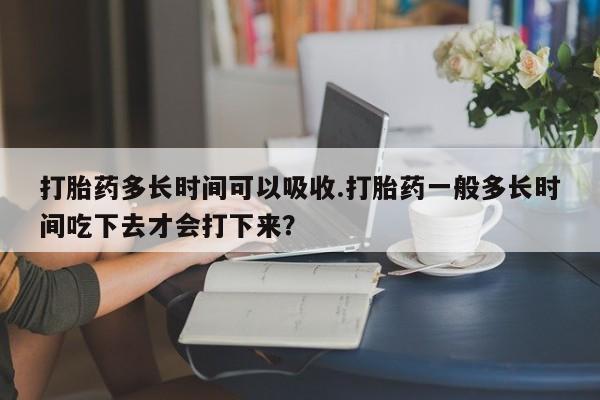 购买打胎药的联系方式，打胎药多长时间可以吸收.打胎药一般多长时间吃下去才会打下来？