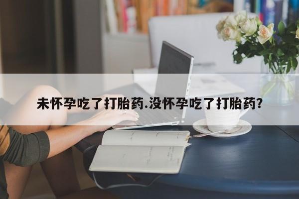 购买打胎药的联系方式，未怀孕吃了打胎药.没怀孕吃了打胎药？