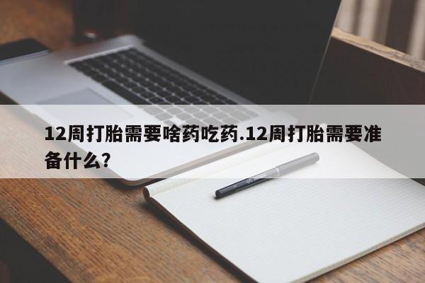 购买打胎药的联系方式，12周打胎需要啥药吃药.12周打胎需要准备什么？