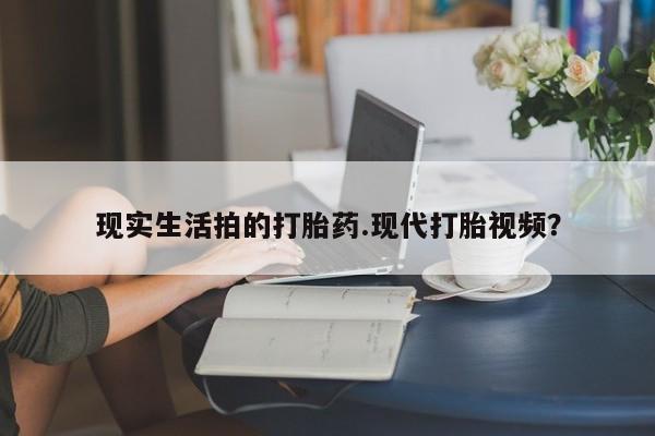 购买打胎药的联系方式，现实生活拍的打胎药.现代打胎视频？