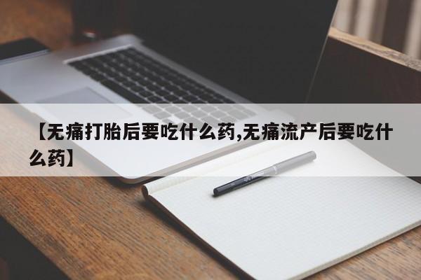 购买打胎药的联系方式，【无痛打胎后要吃什么药,无痛流产后要吃什么药】