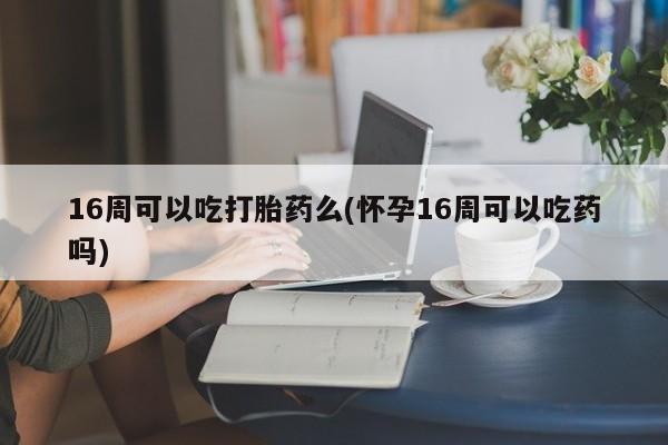 购买打胎药的联系方式，16周可以吃打胎药么(怀孕16周可以吃药吗)