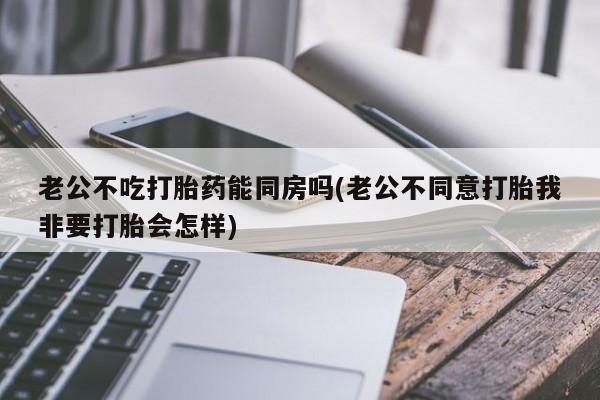 购买打胎药的联系方式,老公不吃打胎药能同房吗(老公不同意打胎我非要打胎会怎样)