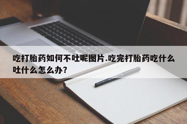 购买打胎药的联系方式,吃打胎药如何不吐呢图片.吃完打胎药吃什么吐什么怎么办?